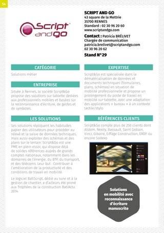 CATÉGORIE
Solutions métier
ENTREPRISE
Située à Rennes, la société ScriptGo
propose des solutions sur tablette dédiées
aux professionnels mobiles et basées sur
la reconnaissance d’écriture, de gestes et
de symboles.
LES SOLUTIONS
Ses solutions répliquent les habitudes
papier des utilisateurs pour procéder au
relevé et la saisie de données techniques,
mais aussi exploiter des schémas et des
plans sur le terrain. ScriptGo est une
PME en plein essor, qui dispose déjà
de solides références auprès de grands
comptes nationaux, notamment dans les
domaines de l’énergie, du BTP, du transport,
et des télécoms. Leur but : Contribuer à
l’amélioration de la productivité et des
conditions de travail en mobilité.
Le logiciel BatiScript, dédié au suivi et à la
gestion de chantier, a d’ailleurs été primé
aux Trophées de la construction BatiActu
2014.
EXPERTISE
ScriptGo est spécialisée dans la
dématérialisation de données et
documents techniques (formulaires,
plans, schémas) en situation de
mobilité professionnelle et propose un
prolongement du poste de travail en
mobilité sur tablette, avec une adaptation
des applications « bureau » à un contexte
tactile/stylo.
RÉFÉRENCES CLIENTS
ScriptGo compte plus de 250 clients dont
Alstom, Nexity, Dassault, Saint Gobain,
Vinci, Giboire, Eiffage Construction, ERDF ou
encore Sodexo
SCRIPT AND GO
43 square de la Mettrie
35700 RENNES
Standard : 02 30 96 20 60
www.scriptandgo.com
Contact : Patricia BRÉLIVET
Chargée de communication
patricia.brelivet@scriptandgo.com
02 30 96 20 62
Stand N°29
Solutions
en mobilité avec
reconnaissance
d’écriture
manuscrite
54
 