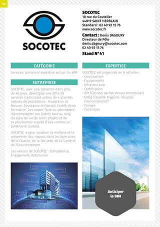 CATÉGORIE
Services, conseil et expertise autour du BIM
ENTREPRISE
SOCOTEC, avec une présence dans plus
de 40 pays, développe une offre de
services s’articulant autour de 4 grandes
natures de prestations : Inspection et
Mesure, Assistance et Conseil, Certification,
Formation. Ses savoir-faire lui permettent
d’accompagner ses clients tout au long
du cycle de vie de leurs projets et de
se positionner auprès d’eux comme un
partenaire durable.
SOCOTEC a pour vocation la maîtrise et la
prévention des risques dans les domaines
de la Qualité, de la Sécurité, de la Santé et
de l’Environnement
Les valeurs de SOCOTEC : Compétence,
Engagement, Autonomie.
EXPERTISE
SOCOTEC est organisée en 8 activités :
• Construction
• Equipements
• Infrastructure
• Certification
• GPI (Gestion de Patrimoine Immobilier)
• QHSE (Qualité, Hygiène, Sécurité,
Environnement)
• Energie
• Formation
SOCOTEC
18 rue du Coutelier
44819 SAINT HERBLAIN
Standard : 02 40 92 15 76
www.socotec.fr
Contact : Denis DAGOURY
Directeur de Pôle
denis.dagoury@socotec.com
02 40 92 15 76
Stand N°41
Anticiper
le BIM
56
 