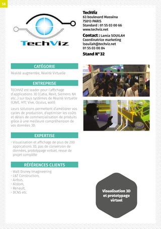 CATÉGORIE
Réalité augmentée, Réalité Virtuelle
ENTREPRISE
TECHVIZ est leader pour l’affichage
d’applications 3D (Catia, Revit, Siemens NX
etc…) sur tous systèmes de Réalité Virtuelle
(CAVE, HTC Vive, Oculus, wall).
Leurs solutions permettent d’améliorer vos
cycles de production, d’optimiser les coûts
et délais de commercialisation de produits
grâce à une meilleure compréhension de
vos données 3D.
EXPERTISE
• Visualisation et affichage de plus de 200
applications 3D, pas de conversion de
données, prototypage virtuel, revue de
projet complète
RÉFÉRENCES CLIENTS
• Walt Disney Imagineering
• LT Construction,
• Airbus,
• Alstom,
• Renault,
• DCNS etc.
TechViz
63 boulevard Masséna
75013 PARIS
Standard : 01 55 03 00 66
www.techviz.net
Contact : Lamia SOUILAH
Coordinatrice marketing
lsouilah@techviz.net
01 55 03 00 84
Stand N°32
Visualisation 3D
et prototypage
virtuel
58
 