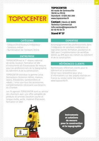 CATÉGORIE
• Editeurs/Distributeurs/Intégrateur
• Solutions métier
• Numérisation de l’existant, Drône
ENTREPRISE
TOPOCENTER est le 1er
réseau national
de vente, location, formation et SAV
d’instruments et d’accessoires de mesure
pour les professionnels de la topographie,
du bâtiment et de la construction.
TOPOCENTER distribue la gamme Leica
Geosystems (distance mètres, niveaux,
lasers, théodolites, tachéomètres et
robots…) ainsi que tous les accessoires
complémentaires nécessaire aux besoins
du Chantier.
Les 15 agences TOPOCENTER sont au service
des chantiers avec une offre complète de
produits et services (location courte et
longue durée, vente, matériel d’occasion,
formation et SAV).
EXPERTISE
Accompagnement des professionnels dans
l’intégration de solutions matérielles et
logicielles (vente, formation, assistance et
SAV) pour l’implémentation de workflow
dédiés au BIM dans les métiers du bâtiment
et de la construction.
RÉFÉRENCES CLIENTS
Nombreuses références clients pour le
bâtiment et la construction.
Venez nous rencontrez pour plus
d’informations sur des projets réalisés en
France ou visitez notre Site Internet :
www.topocenter.fr
TOPOCENTER
60 route de Sartrouville
78230 Le PECQ
Standard : 0 820 202 200
www.topocenter.fr
Contact : Denis LE BARS
Technico-Commercial
info.nantes@topocenter.fr
02 40 92 04 51
Stand N°37
Instruments
et solutions
de mesure
pour la construction
et la topographie
59
 