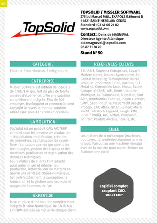 CATÉGORIE
Editeurs / Distributeurs / Intégrateurs
ENTREPRISE
Missler Software est éditeur de logiciels
de CFAO/ERP qui, fort de plus de trente
années d’expérience, offre une solution
complètement intégrée. Plus de 500
employés développent et commercialisent
TopSolid à travers le monde, solution
utilisée par plus de 10 000 entreprises.
LA SOLUTION
TopSolid est un produit CAO/FAO/ERP
complet pour les besoins de production
– récupération, modification, création
de géométries, capitalisation de savoir-
faire, fabrication quelles que soient les
technologies, gestion des travaux et des
machines, publication et organisation des
données techniques.
Leurs milliers de clients l’ont adopté
pour automatiser et intégrer leur
production, industrialiser en mettant en
œuvre une véritable chaîne numérique,
lier indéfectiblement la conception, la
fabrication et la gestion avec les mots et
usages des hommes de l’art.
EXPERTISE
Mise en place d’une solution complètement
intégrée (Chaîne Numérique) de CAO/FAO/
ERP/BIM adaptée au métier de chaque client.
RÉFÉRENCES CLIENTS
E.S.P.A.C.E, Soprema Entreprises, Couach,
Modern Home, Crouzet Agencement, ABI,
Capital Veneering, Techniprodec, Usirea,
Brouillet Production, DCNS, Racinea, ETT,
Metal 44, Cornouaille laser, Chatal, Sadev,
Groupe LORENTZ, MTI, Denis Industrie,
Montupet, La Toulousaine, Freyssinet, Sud
Aéro, Bombardier, Camflex, Ipsam, Liebherr,
SMPT, Seeb Industrie, Picco Yacht Design,
Procopi, CAA, Athex, NV Equipment, Micro
Rectif, Lufratech, Legrand, Langel, KMB,
Judel / Vrolijk, IWC, Airbus, Panasonic,
Boursin, Pavitub, Aircelle, Texelis, etc…
CIBLE
Les métiers de la mécanique (machines,
outillages, …), la tôlerie/chaudronnerie et
le bois. Partout où une machine interagit
avec de la matière pour usiner, former ou
élaborer une pièce.
TOPSOLID / MISSLER SOFTWARE
275 bd Marcel PAUL, EXAPOLE Bâtiment D
44821 SAINT-HERBLAIN CEDEX
Standard : 02 40 06 21 02
www.topsolid.com
Contact : Denis de MAGNEVAL
Directeur Agence Atlantique
d.demagneval@topsolid.com
06 87 71 78 70
Stand N°50
Logiciel complet
couplant CAO,
FAO et ERP
60
 