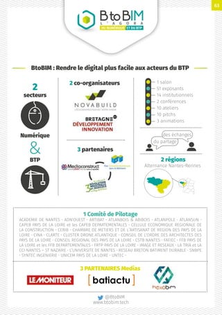 1 Comité de Pilotage
ACADEMIE DE NANTES • ADN’OUEST • ARTIBAT • ATLANBOIS  ABIBOIS • ATLANPOLE • ATLANSUN •
CAPEB PAYS DE LA LOIRE et les CAPEB DEPARTEMENTALES • CELLULE ECONOMIQUE REGIONALE DE
LA CONSTRUCTION • CERIB • CHAMBRE DE METIERS ET DE L’ARTISANAT DE REGION DES PAYS DE LA
LOIRE • CINA • CLARTE • CLUSTER DRONE ATLANTIQUE • CONSEIL DE L’ORDRE DES ARCHITECTES DES
PAYS DE LA LOIRE • CONSEIL REGIONAL DES PAYS DE LA LOIRE • CSTB NANTES • FAFIEC • FFB PAYS DE
LA LOIRE et les FFB DEPARTEMENTALES • FRTP PAYS DE LA LOIRE • IMAGE ET RESEAUX • LA TRIA et LA
CCI NANTES – ST NAZAIRE • L’UNIVERSITE DE NANTES • RESEAU BRETON BATIMENT DURABLE • SNBPE
• SYNTEC INGENIERIE • UNICEM PAYS DE LA LOIRE • UNTEC •
BtoBIML ’ A G O R A
ET DU BTPDU NUMÉRIQUE
Numérique
BTP
BtoBIM : Rendre le digital plus facile aux acteurs du BTP
2 co-organisateurs 1 salon
51 exposants
14 institutionnels
2 conférences
10 ateliers
10 pitchs
3 animations
3 partenaires
2 régions
Alternance Nantes-Rennes
3 PARTENAIRES Medias
2
secteurs
du partage
des échanges
@BtoBIM
www.btobim.tech
63
 