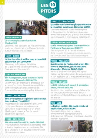 LES
PITCHS
10H30 - PIRO CIE 
La technologie au service du BIM,
Charles PIRO
Découvrez nos solutions de réalité virtuelle,
mixte sur chantier et nos développements
autour des logiciels Autodesk.
10H45 - BIMÉO
La fonction «Bac à sable» pour un openBIM
collaboratif, Eric LEROGNON
Découvrez la fonction « SandBox »
de la plateforme collaborative BIMEO pour
l’avancement des objectifs.
11H - BIM BAM BOOM 
BIM Management, Trucs et Astuces Revit
et Dynamo, Alexandre MIELNICZEK
Le BIM Manager organise le processus BIM
au sein d’un projet. De nombreuses tâches
sont chronophages mais essentielles.
Comment les automatiser grâce à Dynamo ?
11H15 - CYPE FRANCE
BIMServer.center : L’ingénierie concourante,
dans le cloud, Yves MENEZ
Présentation de la plateforme BIMServer
center pour la communication entre
utilisateurs et applications d’un projet
développé à travers le flux de travail
collaboratif openBIM.
11H30 - CESI OUEST 
BIM et smart city au CESI, Karim BEDDIAR
Présentation des formations diplômantes, inter
et intra-entreprises dans le domaine du BIM,
de la smart city et les activités de recherche et
d’innovation associées.
15H00 - OTE INGÉNIERIE
Quand la transition énergétique rencontre
la transition numérique, Clémence GUININ
Comment traiter des sujets de conception
et de construction de bâtiments aux enjeux
environnementaux forts grâce au BIM : nouveaux
outils d’analyse et processus de collaboration.
15H15 - NOVAM INGÉNIERIE
Outils immersifs : quand le BIM rencontre
l’utilisateur final, Antoine ROCHET
Des maquettes 3D à l’automatisation
de la création d’environnements immersifs,
personnalisables et accessibles en ligne.
15H30 - ATLANCAD
Numérisation de l’existant et projet BIM :
retour d’expérience, Jonathan RENOU,
Atlancad et Christine CAOUS, BMH
Retour d’expérience de Brest Métropole
Habitat sur la vectorisation de son patrimoine
et son approche de la maquette numérique.
15H45 - BIMCO
Le BIM, collaboratif, ouvert  accessible
à tous, Vincent BERLIOZ
Solutions pour tous les acteurs, fabricants
ou concepteurs de maquettes avec sa
plateforme d’objets BIM ouverte, gratuite et
innovante.
16H - CSTB
Le logiciel eveBIM : BIM multi-échelle et
applications, Eric LEBEGUE
Comment intégrer, dans un même
environnement, des représentations
de territoires à différentes échelles des formats
openBIM appropriés.
8
 
