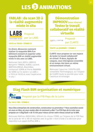 LES 3 ANIMATIONS
Diag Flash BIM organisation et numérique
Proposé par la FFB Pays de la Loire
De 14h à 18h • STAND C
Vous êtes entreprises de construction, constructeur ou promoteur ? Vous souhaitez savoir
où vous en êtes, où vous voulez aller et comment y aller ? La FFB Pays de la Loire vous
propose un « diag flash » de 15 min pour mieux cerner votre niveau actuel sur le BIM.
Retrouvez Mathieu RADUCANU, référent du réseau FFBIM, sur l’espace de la FFB Pays
de la Loire de 14h à 18h et repartez avec le guide « Outil d’aide à la décision pour
répondre à un appel d’offres BIM ».
FABLAB : du scan 3D à
la réalité augmentée
mixte in situ
Proposé
par Le LABS
11h15 et 15h30 • STAND 51
En direct, découvrez comment
réaliser la maquette BIM d’un
bâtiment existant et exporter cette
maquette BIM en réalité augmentée
mixte in situ avec Le LABS.
Retrouvez Yann KOCH, LIBER-D,
Benjamin TIRBOIS, ALBDO, Laurent
BARTHOLOMEUS, BlocInBloc,
Emmanuel SORIN et Pierre NAVARRA
de SONA sur le stand « Le LABS »
à 11h15 et 15h30 et vivez l’expérience
in situ !
Démonstration
IMPROOV(sous réserve)
Testez le travail
collaboratif en réalité
virtuelle
Proposé
par CLARTE
TOUTE LA JOURNÉE • STAND E
CLARTE vous propose sur son espace
de tester le travail collaboratif
en virtuel ! À deux, équipés de
casques, vous interagissez ensemble
et en temps réel dans un même
environnement virtuel.
Retrouvez Capucine L’HOUTELLIER,
conseillère Technologique, sur l’espace
de CLARTE toute la journée pour vivre
l’aventure et échanger.
9
 