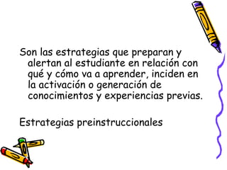 Son las estrategias que preparan y
alertan al estudiante en relación con
qué y cómo va a aprender, inciden en
la activación o generación de
conocimientos y experiencias previas.
Estrategias preinstruccionales
 