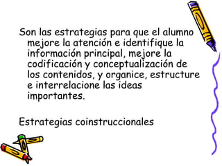 Son las estrategias para que el alumno
mejore la atención e identifique la
información principal, mejore la
codificación y conceptualización de
los contenidos, y organice, estructure
e interrelacione las ideas
importantes.
Estrategias coinstruccionales
 