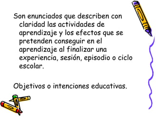 Son enunciados que describen con
claridad las actividades de
aprendizaje y los efectos que se
pretenden conseguir en el
aprendizaje al finalizar una
experiencia, sesión, episodio o ciclo
escolar.
Objetivos o intenciones educativas.
 
