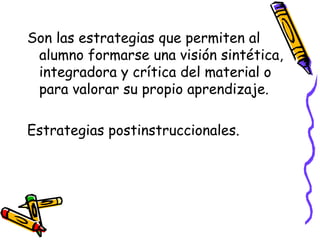 Son las estrategias que permiten al
alumno formarse una visión sintética,
integradora y crítica del material o
para valorar su propio aprendizaje.
Estrategias postinstruccionales.
 