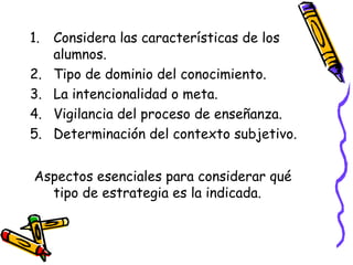 1. Considera las características de los
alumnos.
2. Tipo de dominio del conocimiento.
3. La intencionalidad o meta.
4. Vigilancia del proceso de enseñanza.
5. Determinación del contexto subjetivo.
Aspectos esenciales para considerar qué
tipo de estrategia es la indicada.
 