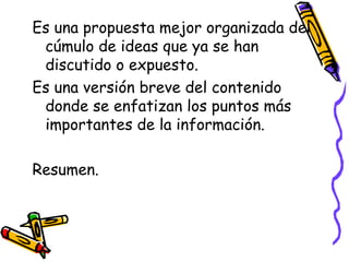 Es una propuesta mejor organizada del
cúmulo de ideas que ya se han
discutido o expuesto.
Es una versión breve del contenido
donde se enfatizan los puntos más
importantes de la información.
Resumen.
 