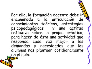Por ello, la formación docente debe ir
encaminada a la articulación de
conocimientos teóricos, estrategias
psicopedagógicas y una actitud
reflexiva sobre la propia práctica,
para hacer de ésta una actividad que
responda cada vez mejor a las
demandas y necesidades que los
alumnos nos plantean cotidianamente
en el aula.
 