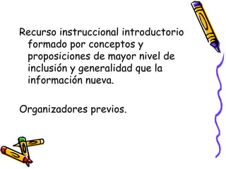 Recurso instruccional introductorio
formado por conceptos y
proposiciones de mayor nivel de
inclusión y generalidad que la
información nueva.
Organizadores previos.
 