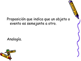 Proposición que indica que un objeto o
evento es semejante a otro.
Analogía.
 