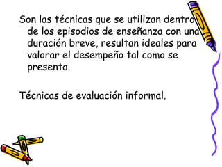 Son las técnicas que se utilizan dentro
de los episodios de enseñanza con una
duración breve, resultan ideales para
valorar el desempeño tal como se
presenta.
Técnicas de evaluación informal.
 