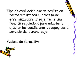 Tipo de evaluación que se realiza en
forma simultánea al proceso de
enseñanza aprendizaje, tiene una
función reguladora para adaptar o
ajustar las condiciones pedagógicas al
servicio del aprendizaje.
Evaluación formativa.
 