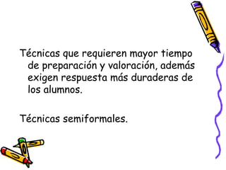 Técnicas que requieren mayor tiempo
de preparación y valoración, además
exigen respuesta más duraderas de
los alumnos.
Técnicas semiformales.
 