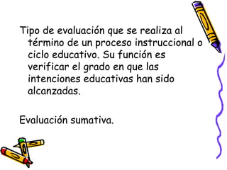 Tipo de evaluación que se realiza al
término de un proceso instruccional o
ciclo educativo. Su función es
verificar el grado en que las
intenciones educativas han sido
alcanzadas.
Evaluación sumativa.
 