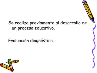 Se realiza previamente al desarrollo de
un proceso educativo.
Evaluación diagnóstica.
 