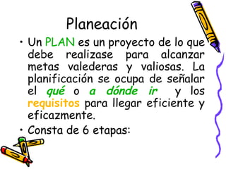 Planeación
• Un PLAN es un proyecto de lo que
debe realizase para alcanzar
metas valederas y valiosas. La
planificación se ocupa de señalar
el qué o a dónde ir y los
requisitos para llegar eficiente y
eficazmente.
• Consta de 6 etapas:
 