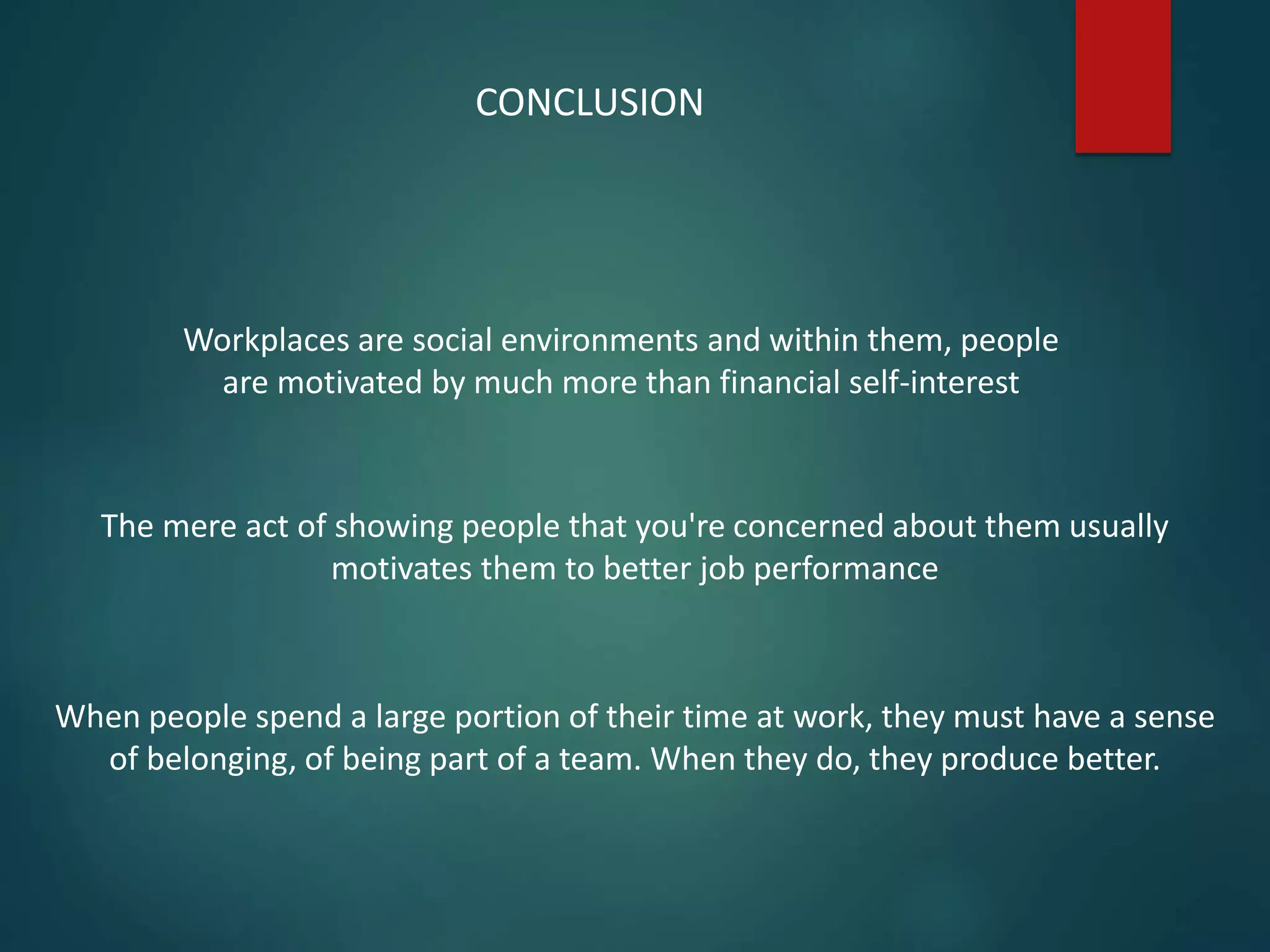 Workplaces are social environments and within them, people
are motivated by much more than financial self-interest
CONCLUSION
The mere act of showing people that you're concerned about them usually
motivates them to better job performance
When people spend a large portion of their time at work, they must have a sense
of belonging, of being part of a team. When they do, they produce better.
 