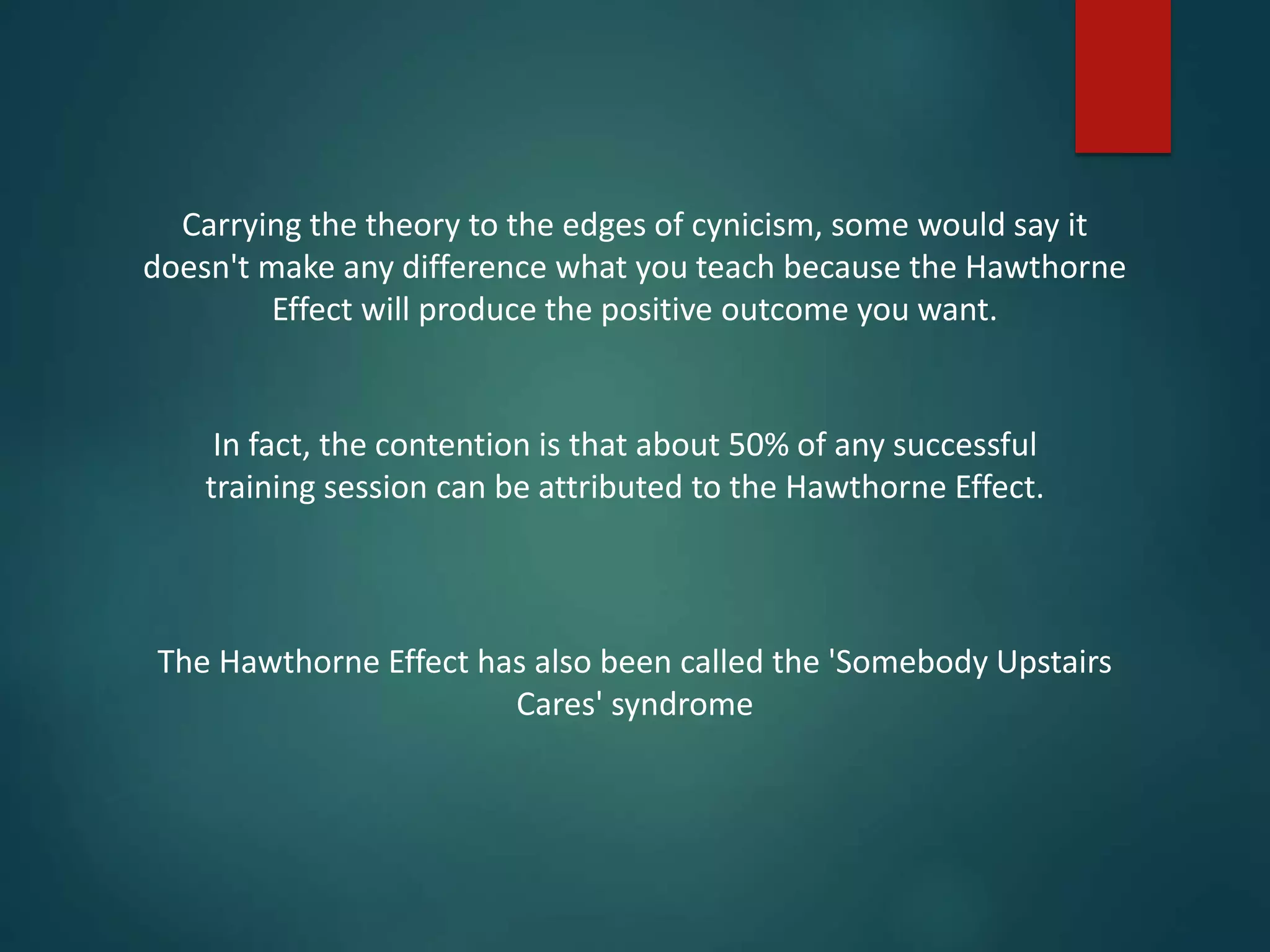 Carrying the theory to the edges of cynicism, some would say it
doesn't make any difference what you teach because the Hawthorne
Effect will produce the positive outcome you want.
In fact, the contention is that about 50% of any successful
training session can be attributed to the Hawthorne Effect.
The Hawthorne Effect has also been called the 'Somebody Upstairs
Cares' syndrome
 