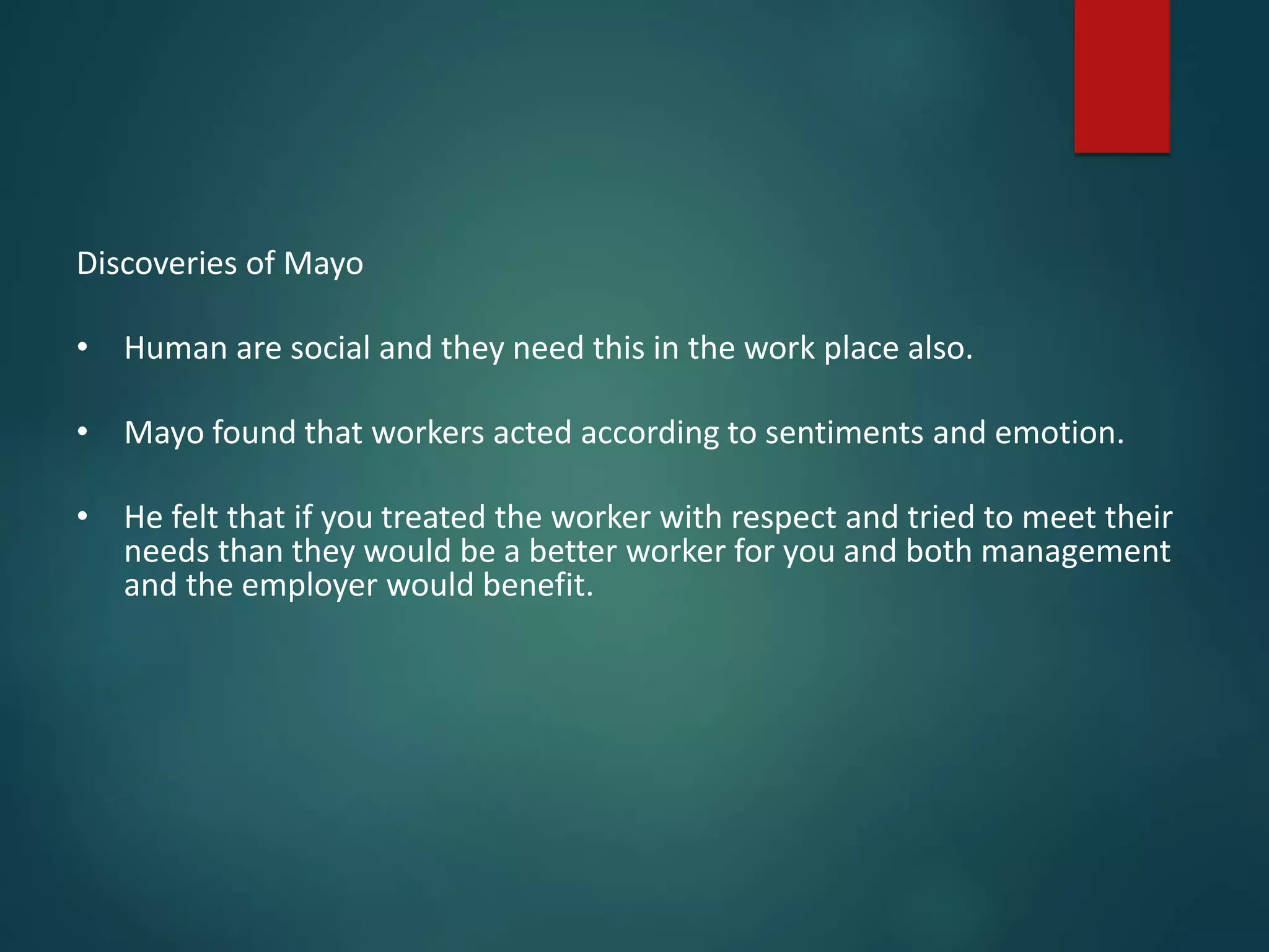 Discoveries of Mayo
• Human are social and they need this in the work place also.
• Mayo found that workers acted according to sentiments and emotion.
• He felt that if you treated the worker with respect and tried to meet their
needs than they would be a better worker for you and both management
and the employer would benefit.
 