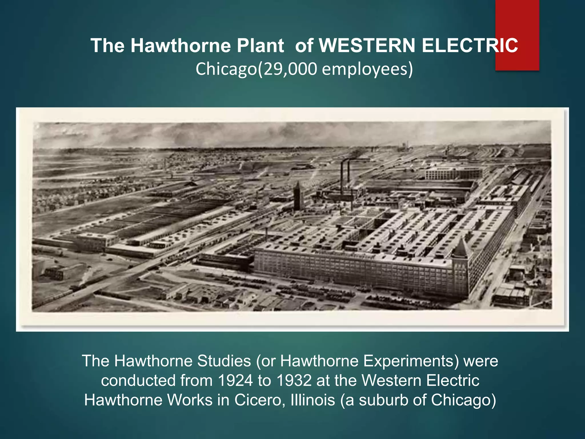 The Hawthorne Plant of WESTERN ELECTRIC
Chicago(29,000 employees)
The Hawthorne Studies (or Hawthorne Experiments) were
conducted from 1924 to 1932 at the Western Electric
Hawthorne Works in Cicero, Illinois (a suburb of Chicago)
 