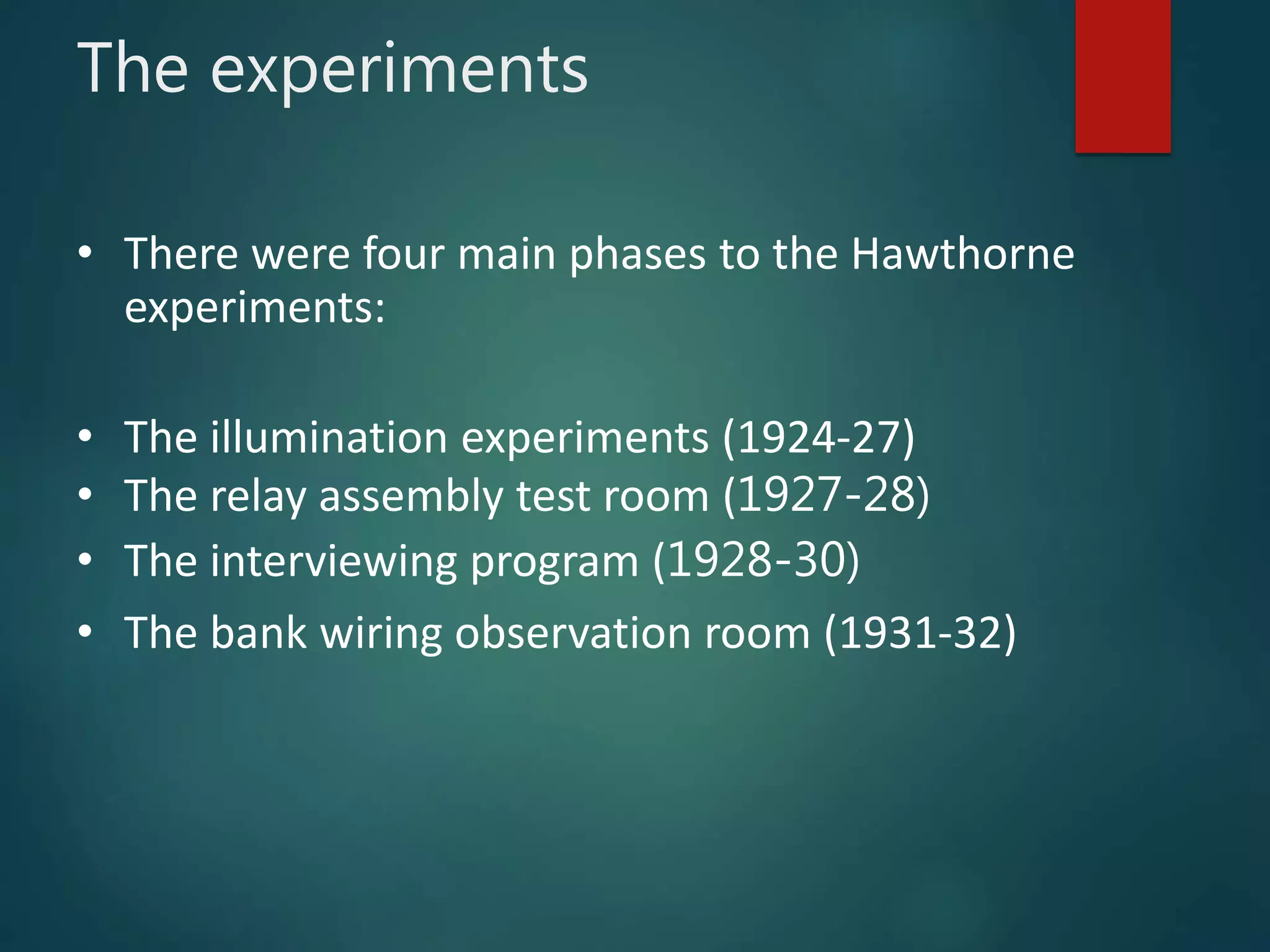 The experiments
• There were four main phases to the Hawthorne
experiments:
• The illumination experiments (1924-27)
• The relay assembly test room (1927-28)
• The interviewing program (1928-30)
• The bank wiring observation room (1931-32)
 
