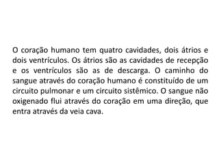 O coração humano tem quatro cavidades, dois átrios e
dois ventrículos. Os átrios são as cavidades de recepção
e os ventrículos são as de descarga. O caminho do
sangue através do coração humano é constituído de um
circuito pulmonar e um circuito sistêmico. O sangue não
oxigenado flui através do coração em uma direção, que
entra através da veia cava.
 