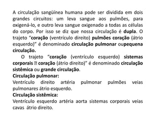 A circulação sangüínea humana pode ser dividida em dois
grandes circuitos: um leva sangue aos pulmões, para
oxigená-lo, e outro leva sangue oxigenado a todas as células
do corpo. Por isso se diz que nossa circulação é dupla. O
trajeto “coração (ventrículo direito) pulmões coração (átrio
esquerdo)” é denominado circulação pulmonar oupequena
circulação.
O trajeto “coração (ventrículo esquerdo) sistemas
corporais coração (átrio direito)” é denominado circulação
sistêmica ou grande circulação.
Circulação pulmonar:
Ventrículo direito artéria pulmonar pulmões veias
pulmonares átrio esquerdo.
Circulação sistêmica:
Ventrículo esquerdo artéria aorta sistemas corporais veias
cavas átrio direito.
 