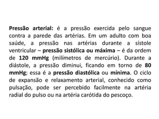 Pressão arterial: é a pressão exercida pelo sangue
contra a parede das artérias. Em um adulto com boa
saúde, a pressão nas artérias durante a sístole
ventricular – pressão sistólica ou máxima – é da ordem
de 120 mmHg (milímetros de mercúrio). Durante a
diástole, a pressão diminui, ficando em torno de 80
mmHg; essa é a pressão diastólica ou mínima. O ciclo
de expansão e relaxamento arterial, conhecido como
pulsação, pode ser percebido facilmente na artéria
radial do pulso ou na artéria carótida do pescoço.
 