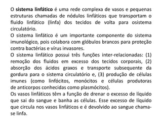 O sistema linfático é uma rede complexa de vasos e pequenas
estruturas chamadas de nódulos linfáticos que transportam o
fluido linfático (linfa) dos tecidos de volta para osistema
circulatório.
O sistema linfático é um importante componente do sistema
imunológico, pois colabora com glóbulos brancos para proteção
contra bactérias e vírus invasores.
O sistema linfático possui três funções inter-relacionadas: (1)
remoção dos fluidos em excesso dos tecidos corporais, (2)
absorção dos ácidos graxos e transporte subsequente da
gordura para o sistema circulatório e, (3) produção de células
imunes (como linfócitos, monócitos e células produtoras
de anticorpos conhecidas como plasmócitos).
Os vasos linfáticos têm a função de drenar o excesso de líquido
que sai do sangue e banha as células. Esse excesso de líquido
que circula nos vasos linfáticos e é devolvido ao sangue chama-
se linfa.
 