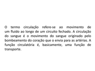 O termo circulação refere-se ao movimento de
um fluido ao longo de um circuito fechado. A circulação
do sangue é o movimento do sangue originado pelo
bombeamento do coração que o envia para as artérias. A
função circulatória é, basicamente, uma função de
transporte.
 
