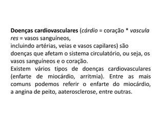Doenças cardiovasculares (cárdio = coração * vascula
res = vasos sanguíneos,
incluindo artérias, veias e vasos capilares) são
doenças que afetam o sistema circulatório, ou seja, os
vasos sanguíneos e o coração.
Existem vários tipos de doenças cardiovasculares
(enfarte de miocárdio, arritmia). Entre as mais
comuns podemos referir o enfarte do miocárdio,
a angina de peito, aaterosclerose, entre outras.
 
