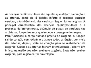 As doenças cardiovasculares são aquelas que afetam o coração e
as artérias, como os já citados infarto e acidente vascular
cerebral, e também arritmias cardíacas, isquemias ou anginas. A
principal característica das doenças cardiovasculares é a
presença da aterosclerose, acúmulo de placas de gorduras nas
artérias ao longo dos anos que impede a passagem do sangue.
Para funcionar, o corpo humano precisa de oxigênio. O sangue
sai do coração com oxigênio e atinge todos os órgãos por meio
das artérias; depois, volta ao coração para se reabastecer de
oxigênio. Quando as artérias fecham (aterosclerose), ocorre um
infarto na região que não recebeu o oxigênio. Basta não receber
oxigênio, para região entrar em colapso.
 