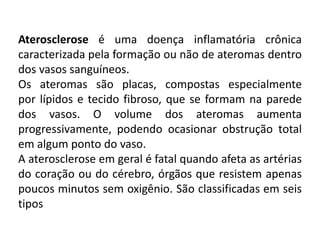 Aterosclerose é uma doença inflamatória crônica
caracterizada pela formação ou não de ateromas dentro
dos vasos sanguíneos.
Os ateromas são placas, compostas especialmente
por lípidos e tecido fibroso, que se formam na parede
dos vasos. O volume dos ateromas aumenta
progressivamente, podendo ocasionar obstrução total
em algum ponto do vaso.
A aterosclerose em geral é fatal quando afeta as artérias
do coração ou do cérebro, órgãos que resistem apenas
poucos minutos sem oxigênio. São classificadas em seis
tipos
 