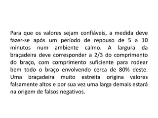 Para que os valores sejam confiáveis, a medida deve
fazer-se após um período de repouso de 5 a 10
minutos num ambiente calmo. A largura da
braçadeira deve corresponder a 2/3 do comprimento
do braço, com comprimento suficiente para rodear
bem todo o braço envolvendo cerca de 80% deste.
Uma braçadeira muito estreita origina valores
falsamente altos e por sua vez uma larga demais estará
na origem de falsos negativos.
 