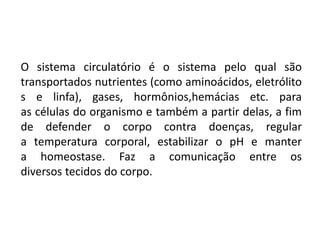 O sistema circulatório é o sistema pelo qual são
transportados nutrientes (como aminoácidos, eletrólito
s e linfa), gases, hormônios,hemácias etc. para
as células do organismo e também a partir delas, a fim
de defender o corpo contra doenças, regular
a temperatura corporal, estabilizar o pH e manter
a homeostase. Faz a comunicação entre os
diversos tecidos do corpo.
 