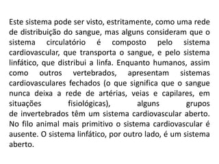 Este sistema pode ser visto, estritamente, como uma rede
de distribuição do sangue, mas alguns consideram que o
sistema circulatório é composto pelo sistema
cardiovascular, que transporta o sangue, e pelo sistema
linfático, que distribui a linfa. Enquanto humanos, assim
como outros vertebrados, apresentam sistemas
cardiovasculares fechados (o que significa que o sangue
nunca deixa a rede de artérias, veias e capilares, em
situações fisiológicas), alguns grupos
de invertebrados têm um sistema cardiovascular aberto.
No filo animal mais primitivo o sistema cardiovascular é
ausente. O sistema linfático, por outro lado, é um sistema
aberto.
 