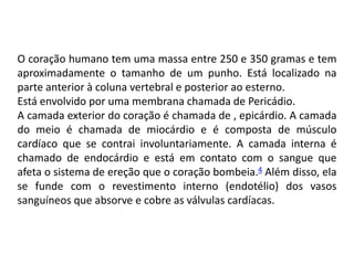 O coração humano tem uma massa entre 250 e 350 gramas e tem
aproximadamente o tamanho de um punho. Está localizado na
parte anterior à coluna vertebral e posterior ao esterno.
Está envolvido por uma membrana chamada de Pericádio.
A camada exterior do coração é chamada de , epicárdio. A camada
do meio é chamada de miocárdio e é composta de músculo
cardíaco que se contrai involuntariamente. A camada interna é
chamado de endocárdio e está em contato com o sangue que
afeta o sistema de ereção que o coração bombeia.4 Além disso, ela
se funde com o revestimento interno (endotélio) dos vasos
sanguíneos que absorve e cobre as válvulas cardíacas.
 