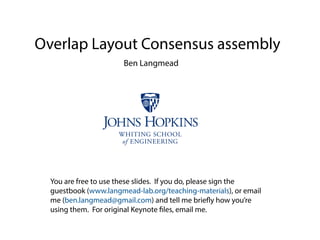 Overlap Layout Consensus assembly
Ben Langmead
You are free to use these slides. If you do, please sign the
guestbook (www.langmead-lab.org/teaching-materials), or email
me (ben.langmead@gmail.com) and tell me briefly how you’re
using them. For original Keynote files, email me.
 