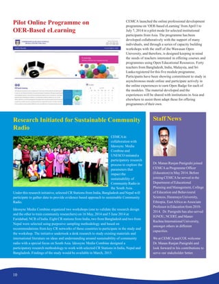 10
Research Initiated for Sustainable Community
Radio
CEMCAin
collaboration with
Ideosync Media
Combine and
UNESCO initiated a
participatory research
process to explore the
parameters that
impact the
sustainability of
Community Radio in
the South Asia.
Under this research initiative, selected CR Stations from India, Bangladesh and Nepal will
participate to gather data to provide evidence based approach to sustainable Community
Radio.
Ideosync Media Combine organized two workshops (one to validate the research design
and the other to train community researchers) on 16 May, 2014 and 5 June 2014 at
Faridabad, NCR of India. Eight CR stations from India, two from Bangladesh and two from
Nepal were selected using purposive sampling methodology and based on
recommendations from key CR networks of these countries to participate in the study and
the workshop. The initiative undertook a desk research to study existing materials and
international literature on ideas and understanding around sustainability of community
radio with a special focus on South Asia. Ideosync Media Combine designed a
participatory research methodology to work with selected CR Stations in India, Nepal and
Bangladesh. Findings of the study would be available in March, 2015.
Pilot Online Programme on
OER-Based eLearning
Staff News
Dr. Manas Ranjan Panigrahi joined
CEMCAasProgrammeOfficer
(Education) in May 2014. Before
joining CEMCA he served in the
Department of Educational
Planning and Management, College
of Education and Behavioural
Sciences, Haramaya University,
Ethiopia, East Africa as Associate
Professor in Education from 2010-
2014. Dr. Panigrahi has also served
IGNOU, NCERT, and Manav
Rachna International University,
amongst others in different
capacities.
We at CEMCAand COLwelcome
Dr. Manas Ranjan Panigrahi and
look forward to his contributions to
serve our stakeholder better.
CEMCA launched the online professional development
programme on ‘OER-based eLearning’fromApril 1 to
July 7, 2014 in a pilot mode for selected institutional
participants from Asia. The programme has been
developed collaboratively with the support of many
individuals, and through a series of capacity building
workshops with the staff of the Wawasan Open
University, and therefore, is designed keeping in mind
the needs of teachers interested in offering courses and
programmes using Open Educational Resources. Forty
teachers from Bangladesh, India, Malaysia, and Sri
Lanka registered for this five module programme.
Participants have been showing commitment to study in
asynchronous mode online and participate actively in
the online experiences to earn Open Badge for each of
the modules. The material developed and the
experiences will be shared with institutions in Asia and
elsewhere to assist them adapt these for offering
programmes of their own.
 
