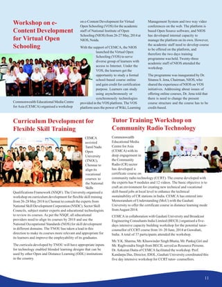 11
Workshop on e-
Content Development
for Virtual Open
Schooling
Commonwealth Educational Media Centre
forAsia (CEMCA) organised a workshop
on e-Content Development for Virtual
Open Schooling (VOS) for the academic
staff of National Institute of Open
Schooling (NIOS) from 26-27 May, 2014 at
NIOS,Noida.
With the support of CEMCA, the NIOS
launched the Virtual Open
Schooling (VOS) to serve
diverse group of learners with
access to Internet. Under the
VOS, the learners get the
opportunity to study a formal
school-based course online
and gain credit for certification
purpose. Learners can study
using asynchronously or
synchronously technologies
provided in the VOS platform. The VOS
platform uses the power of Wiki, Learning
Management System and two way video
conferences on the web. The platform is
based Open Source software, and NIOS
has developed internal capacity to
manage the platform on its own. However,
the academic staff need to develop course
to be offered on the platform, and
therefore the two days training
programme was held. Twenty-three
academic staff of NIOS attended the
workshop.
The programme was inaugurated by Dr.
Sitansu S. Jena, Chairman, NIOS, who
shared the experience of NIOS on VOS
initiatives. Addressing about issues of
offering online courses, Dr. Jena told that
there is need to change the present
course structure and the course has to be
credit-based.
Curriculum Development for
Flexible Skill Training
CEMCA
assisted
Tamil Nadu
Open
University
(TNOU),
Chennai to
align its
vocational
courses to
the National
Skills
Qualifications Framework (NSQF). The University organised a
workshop on curriculum development for flexible skill training
from 26-28 May 2014 in Chennai to consult the experts from
National Skill Development Corporation (NSDC), Sector Skill
Councils, subject matter experts and educational technologists
to review its courses. As per the NSQF, all educational
providers need to align its courses by 2018 and use the
National Occupational Standards (NOS) for skill development
in different domains. The TNOU has taken a lead in this
direction to make its courses more relevant and appropriate for
its learners and improve the employability of its graduates.
The curricula developed by TNOU will have appropriate inputs
for technology enabled blended learning designs that can be
used by other Open and Distance Learning (ODL) institutions
in the country.
Tutor Training Workshop on
Community Radio Technology
Commonwealth
Educational Media
Centre forAsia
(CEMCA) with its
deep engagement in
the Community
Radio (CR) sector
has developed a
certificate course on
community radio technology (CCRT). The course developed with
the experts has 9 modules and 12 videos. The basic objective is to
craft an environment for creating new technical and vocational
skill-based jobs at local level to enhance the technical
sustainability of CR stations in India. CEMCA has entered into
Memorandum of Understanding (MoU) with the Gauhati
University to offer the certificate course in distance learning mode
fromAugust 2014.
CEMCA in collaboration with Gauhati University and Broadcast
Engineering Consultants India Limited (BECIL) organised a five-
days intensive capacity building workshop for the potential tutor-
counsellor of CCRT course from 16- 20 June, 2014 at Guwahati,
India. A total of 37 participants attended the workshop.
Mr.Y.K. Sharma, Mr. Khuswinder Singh Bhatia, Mr. Pankaj Giri and
Mr. Raghvendra Singh from BECIL served as Resource Persons.
Dr.Ankuran Dutta of CEMCAfacilitated the workshop. Prof.
Kandarpa Das, Director, IDOL, Gauhati University coordinated this
five day intensive workshop for CCRT tutor- counsellors.
 