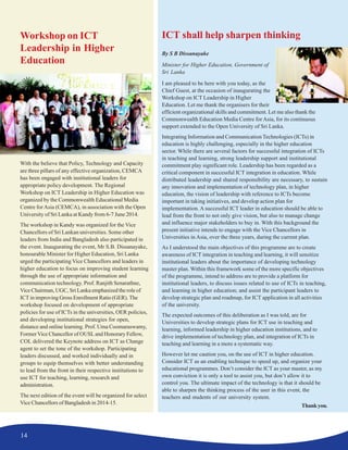 14
Workshop on ICT
Leadership in Higher
Education
With the believe that Policy, Technology and Capacity
are three pillars of any effective organization, CEMCA
has been engaged with institutional leaders for
appropriate policy development. The Regional
Workshop on ICT Leadership in Higher Education was
organized by the Commonwealth Educational Media
Centre forAsia (CEMCA), in association with the Open
University of Sri Lanka at Kandy from 6-7 June 2014.
The workshop in Kandy was organized for the Vice
Chancellors of Sri Lankan universities. Some other
leaders from India and Bangladesh also participated in
the event. Inaugurating the event, Mr S.B. Dissanayake,
honourable Minister for Higher Education, Sri Lanka
urged the participating Vice Chancellors and leaders in
higher education to focus on improving student learning
through the use of appropriate information and
communication technology. Prof. Ranjith Senarathne,
Vice Chairman, UGC, Sri Lanka emphasized the role of
ICT in improving Gross Enrollment Ratio (GER). The
workshop focused on development of appropriate
policies for use of ICTs in the universities, OER policies,
and developing institutional strategies for open,
distance and online learning. Prof. Uma Coomaraswamy,
FormerVice Chancellor of OUSLand Honorary Fellow,
COL delivered the Keynote address on ICT as Change
agent to set the tone of the workshop. Participating
leaders discussed, and worked individually and in
groups to equip themselves with better understanding
to lead from the front in their respective institutions to
use ICT for teaching, learning, research and
administration.
The next edition of the event will be organized for select
Vice Chancellors of Bangladesh in 2014-15.
ICT shall help sharpen thinking
By S B Dissanayake
Minister for Higher Education, Government of
Sri Lanka
I am pleased to be here with you today, as the
Chief Guest, at the occasion of inaugurating the
Workshop on ICT Leadership in Higher
Education. Let me thank the organisers for their
efficient organizational skills and commitment. Let me also thank the
Commonwealth Education Media Centre for Asia, for its continuous
support extended to the Open University of Sri Lanka.
Integrating Information and Communication Technologies (ICTs) in
education is highly challenging, especially in the higher education
sector. While there are several factors for successful integration of ICTs
in teaching and learning, strong leadership support and institutional
commitment play significant role. Leadership has been regarded as a
critical component in successful ICT integration in education. While
distributed leadership and shared responsibility are necessary, to sustain
any innovation and implementation of technology plan, in higher
education, the vision of leadership with reference to ICTs become
important in taking initiatives, and develop action plan for
implementation. A successful ICT leader in education should be able to
lead from the front to not only give vision, but also to manage change
and influence major stakeholders to buy in. With this background the
present initiative intends to engage with the Vice Chancellors in
Universities in Asia, over the three years, during the current plan.
As I understood the main objectives of this programme are to create
awareness of ICT integration in teaching and learning, it will sensitize
institutional leaders about the importance of developing technology
master plan. Within this framework some of the more specific objectives
of the programme, intend to address are to provide a platform for
institutional leaders, to discuss issues related to use of ICTs in teaching,
and learning in higher education; and assist the participant leaders to
develop strategic plan and roadmap, for ICT application in all activities
of the university.
The expected outcomes of this deliberation as I was told, are for
Universities to develop strategic plans for ICT use in teaching and
learning, informed leadership in higher education institutions, and to
drive implementation of technology plan, and integration of ICTs in
teaching and learning in a more a systematic way.
However let me caution you, on the use of ICT in higher education.
Consider ICT as an enabling technique to speed up, and organize your
educational programmes. Don’t consider the ICT as your master, as my
own conviction it is only a tool to assist you, but don’t allow it to
control you. The ultimate impact of the technology is that it should be
able to sharpen the thinking process of the user in this event, the
teachers and students of our university system.
Thankyou.
 