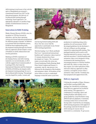 16
skills training in rural areas in line with the
spirit of Bangladesh government’s
commitment towards use of ICT in the
educational purpose, the delivery of
livelihood skills training through
technology based approach is an
appropriate alternative to produce huge
number of skilled human resource in
Bangladesh.
Innovations in SkillsTraining
Dhaka Ahsania Mission (DAM), since its
inception in 1958 has focused on
education, and has been operating
various non-formal education programmes
for different groups of people. In addition
to its formal skills development courses,
DAM has been implementing skills
development training through non-formal
delivery approach and developed a series
of booklets on skills enhancement and
income generation.
Banking on DAM’s experience of
developing literacy and skills training
materials over several decades, in 2012
with the support from Commonwealth of
Learning (COL), the Center for
International Education and Development
(CINED) of DAM has developed a skills
development training package for use in
the livelihood skills training. The package
was developed for youths, women and
men having limited reading skills and
those who have never had the
opportunity to participate in any formal
skills training programmes.
With the heading ‘Let’s Work and Build
Our Lives’ 5 pictorial and instructional
booklets and 5 animation videos (each of
15 minutes duration) have been
developed on 5 topics. The vocational
trades covered under this series are:
Flower Gardening, Poultry Rearing, Batik
Print,Vermi Compost and Nursery.A
systematic step by step process was
followed for development of the booklets
and animation videos. All booklets of this
series follow an easy to understand
language to describe entire cycle from
production to marketing along with a
guideline for self-assessment. DAM
developed guidelines for the facilitator’s
who are willing to use this package
material for organizing skills training. This
packaged material can be used as self-
learning materials by anyone, at any time
and from anywhere. Colorful booklets and
animation videos were designed to bring
excitement in the learning process,
encouraging learners to read the booklets
and watch the videos as many times as
they require. For wider replication of this
innovative delivery approach in other
countries, an English version of the 5
animation videos and the 5 booklets has
been prepared with support from COL.
DeliveryApproach
Utilizing the strengths of Open, Distance
and Flexible Learning (ODFL) this
package has introduced a technology
based delivery approach for livelihood
skills training. This approach is a
combination of watching videos and
reading booklets individually or in a
group guided by a local facilitator using
different delivery platforms. Community
Learning Centers (CLC) or local clubs
having audio-visual facility are arranging
skills training programme with support of
this package materials for the delivery of
skills training for anyone who is
interested in a community. To get access
 