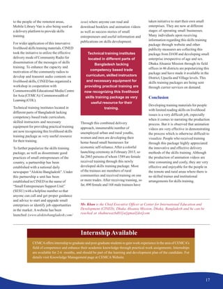 17
to the people of the remotest areas,
Mobile Library Van is also being used as
a delivery platform to provide skills
training.
For wider application of this innovative
livelihood skills training materials, CINED
took the initiative to utilize the effective
delivery mode of Community Radio for
dissemination of the messages of skills
training. To enhance the capacity and
motivation of the community radios to
develop and transmit audio contents on
livelihood skills, CINED has organized a
workshop in cooperation with
Commonwealth Educational Media Centre
forAsia (CEMCA)/ Commonwealth of
Learning(COL).
Technical training institutes located in
different parts of Bangladesh lacking
competency based trade curriculum,
skilled instructors and necessary
equipment for providing practical training
are now recognizing this livelihood skills
training package as very useful resource
for their training.
To further popularize the skills training
package, as well as disseminate good
practices of small entrepreneurs of the
country, a partnership has been
established with a national daily
newspaper “Alokito Bangladesh”. Under
this partnership a unit has been
established in CINED in the name of
“Small Entrepreneurs Support Unit”
(SESU) with a helpline number so that
anyone can call and get proper guidance
and advice to start and upgrade small
enterprises or identify job opportunities
in the market. A website has been
launched (www.alokitobangladesh.com/
sesu) where anyone can read and
download booklets and animation videos
as well as success stories of small
entrepreneurs and useful information and
publications on skills development.
Through this combined delivery
approach, innumerable number of
unemployed urban and rural youths,
women and men are developing their
home-based small businesses for
economic self-reliance.After a colorful
launching ceremony in February 2013, so
far 2065 persons of whom 1589 are female
received training through this newly
developed skills training package. Most
of the trainees are members of rural
communities and received training on one
or more trades. After receiving training, so
far, 490 female and 168 male trainees have
taken initiative to start their own small
enterprises. They are now at different
stages of operating small businesses.
Many individuals upon receiving
information regarding this skills training
package through website and other
publicity measures are collecting this
package from DAM and developing small
enterprise irrespective of age and sex.
Dhaka Ahsania Mission through its field
offices in 46 districts are popularizing this
package and have made it available in the
District, Upazila and Village levels.This
skills training packages are being sent
through currier services on demand.
Conclusion
Developing training materials for people
with limited reading skills on livelihood
issues is a very difficult job, especially
when it comes to narrating the production
process. But it is observed that animation
videos are very effective in demonstrating
the process which is otherwise difficult to
visualize. People who received training
through this package highly appreciated
the innovative and effective delivery
methods of the skills training. Although
the production of animation videos are
time consuming and costly, they are very
effective and enjoyable for the people in
the remote and rural areas where there is
no skilled trainer and institutional
arrangements for skills training.
Mr. Khan is the Chief Executive Officer at Center for International Education and
Development (CINED), Dhaka Ahsania Mission, Dhaka, Bangladesh and he can be
reached at shahnewazbd03[at]gmail[dot]com
Technical training institutes
located in different parts of
Bangladesh lacking
competency based trade
curriculum, skilled instructors
and necessary equipment for
providing practical training are
now recognizing this livelihood
skills training package as very
useful resource for their
training.
CEMCAoffers internship to graduate and post-graduate students to gain work experience in the area of CEMCA’s
field of competence and enhance their academic knowledge through practical work assignments. Internships
are available for 2-6 months, and should be part of the learning and development plan of the candidate. For
details visit Knowledge Management page at CEMCAWebsite.
Internship Available
 