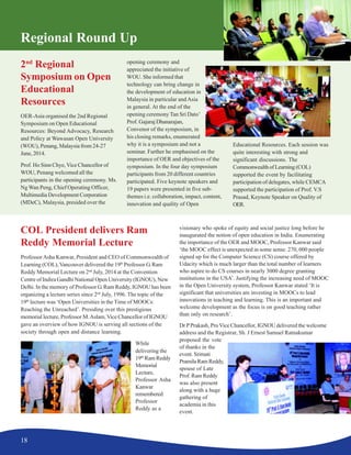 18
Regional Round Up
2nd
Regional
Symposium on Open
Educational
Resources
OER-Asia organised the 2nd Regional
Symposium on Open Educational
Resources: Beyond Advocacy, Research
and Policy at Wawasan Open University
(WOU), Penang, Malaysia from 24-27
June, 2014.
Prof. Ho Sinn Chye, Vice Chancellor of
WOU, Penang welcomed all the
participants in the opening ceremony. Ms.
Ng Wan Peng, Chief Operating Officer,
Multimedia Development Corporation
(MDeC), Malaysia, presided over the
opening ceremony and
appreciated the initiative of
WOU. She informed that
technology can bring change in
the development of education in
Malaysia in particular and Asia
in general. At the end of the
opening ceremony Tan Sri Dato’
Prof. Gajaraj Dhanarajan,
Convenor of the symposium, in
his closing remarks, enumerated
why it is a symposium and not a
seminar. Further he emphasised on the
importance of OER and objectives of the
symposium. In the four day symposium
participants from 20 different countries
participated. Five keynote speakers and
19 papers were presented in five sub-
themes i.e. collaboration, impact, content,
innovation and quality of Open
Educational Resources. Each session was
quite interesting with strong and
significant discussions. The
Commonwealth of Learning (COL)
supported the event by facilitating
participation of delegates, while CEMCA
supported the participation of Prof. V.S
Prasad, Keynote Speaker on Quality of
OER.
COL President delivers Ram
Reddy Memorial Lecture
ProfessorAsha Kanwar, President and CEO of Commonwealth of
Learning (COL), Vancouver delivered the 19th
Professor G. Ram
Reddy Memorial Lecture on 2nd
July, 2014 at the Convention
Centre of Indira Gandhi National Open University (IGNOU), New
Delhi. In the memory of Professor G. Ram Reddy, IGNOU has been
organizing a lecture series since 2nd
July, 1996. The topic of the
19th
lecture was ‘Open Universities in the Time of MOOCs:
Reaching the Unreached’. Presiding over this prestigious
memorial lecture, Professor M.Aslam,Vice Chancellor of IGNOU
gave an overview of how IGNOU is serving all sections of the
society through open and distance learning.
While
delivering the
19th
Ram Reddy
Memorial
Lecture,
Professor Asha
Kanwar
remembered
Professor
Reddy as a
visionary who spoke of equity and social justice long before he
inaugurated the notion of open education in India. Enumerating
the importance of the OER and MOOC, Professor Kanwar said
‘the MOOC effect is unexpected in some sense. 270, 000 people
signed up for the Computer Science (CS) course offered by
Udacity which is much larger than the total number of learners
who aspire to do CS courses in nearly 3000 degree granting
institutions in the USA’. Justifying the increasing need of MOOC
in the Open University system, Professor Kanwar stated ‘It is
significant that universities are investing in MOOCs to lead
innovations in teaching and learning. This is an important and
welcome development as the focus is on good teaching rather
than only on research’.
Dr PPrakash, ProVice Chancellor, IGNOU delivered the welcome
address and the Registrar, Sh. J Ernest Samuel Ratnakumar
proposed the vote
of thanks in the
event. Srimati
PramilaRamReddy,
spouse of Late
Prof. Ram Reddy
was also present
along with a huge
gathering of
academia in this
event.
 