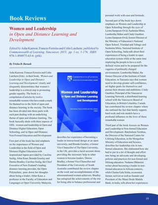 19
Book Reviews
Women and Leadership
in Open and Distance Learning and
Development
Edited by Asha Kanwar, Frances Ferreira and Colin Latchem; published by
Commonwealth of Learning, Vancouver, 2013, pp. 1-xx, 1-176, ISBN
978-1-894975-63-6 (pbk).
By Trisha D. Baruah
Asha Kanwar, Frances Ferreira and Colin
Latchem (Eds) , in their book, ‘Women and
Leadership in Open and Distance
Learning and Development’ clearly and
eloquently demonstrates that women’s
leadership is a critical step in promoting
gender equality. The book is a
compilation of articles by twelve
remarkable women who have made a mark
for themselves in the field of open and
distance learning in the society. The book
has been divided into three parts with
each part dealing with an underlying
theme of open and distance learning. The
book basically deals with three aspects of
ODL- women and leadership in Open and
Distance Higher Education, Open
Schooling, and in Open and Distance
Non-Formal Education and Development.
First part of the book has laid emphasis
on the importance of Women and
Leadership in the field of Open and
Distance Higher Education with
inspirational inputs provided by Caroline
Seelig,Abtar Kaur, Brenda Gourley and
Denise Bradley. Caroline Seelig, the Chief
Executive of New Zealand’s leading
distance learning provider, the Open
Polytechnic, pens down her thoughts
about being a leader; Abtar Kaur, a
professor in the Faculty of Education and
Languages at Open University Malaysia,
describes her experience of becoming a
leader in instructional design at an open
university, and Brenda Gourley, a former
Vice Chancellor of The Open University,
in the UK, provides a lucid account about
providing the necessary help to other
women to become leaders. Denise
Bradley, a formerVice Chancellor and
President of the University of South
Australia contributed the review chapter
on the work and accomplishments of the
aforementioned women achievers. Bradley
has eulogised the achievements of the trio
for being able to balance professional and
personal work with ease and fortitude.
Second part of the book lays down
emphasis on Women and Leadership in
Open Schooling through the eyes of
Lystra Sampson-Ovid, Sushmita Mitra,
Lambertha Mahai and Cindy Gauthier.
Lystra Sampson-Ovid, former Director of
the Ministry of Education’s National
Open School, Trinidad and Tobago and
Sushmita Mitra, National Institute of
Open Schooling, India talk about their
experiences of being a leader in open
education system while at the same time
imploring the people to have a well-
defined vision and to be prepared for the
vagaries of politically charged
environments. Lambertha Mahai, the
former Director of the Institute ofAdult
Education, in Tanzania says that women
need to develop greater self-confidence,
set higher goals for themselves and
pursue their dreams and ambitions. Cindy
Gauthier, Principal of the Vancouver
Learning Network, a distributed learning
school with the Vancouver Board of
Education, in British Columbia, Canada
has contributed the review chapter where
she outlined the fact that family support,
hard work and role models have a
profound influence on the lives of these
remarkable women.
Third part of the book focuses on Women
and Leadership in Non-formal Education
and Development. Batchuluun Yembuu,
the Director of the National Centre for
Lifelong Education, in the Mongolian
Ministry of Education and Science,
describes her leadership role in non-
formal education. She elaborated how she
had to put in a lot of thought and effort
into being an advocate and developing
policies and practices for non-formal and
lifelong education. Nodumo Dhlamini
writes about becoming a leader in non-
formal education inAfrican contexts,
while Chetna Gala Sinha, economist,
farmer, activist as well as founder and
President of the Mann Deshi Mahila
Bank, in India, tells about her experiences
 