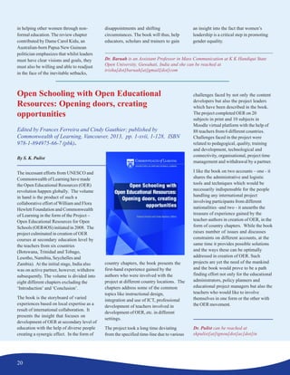 20
Open Schooling with Open Educational
Resources: Opening doors, creating
opportunities
Edited by Frances Ferreira and Cindy Gauthier; published by
Commonwealth of Learning, Vancouver, 2013, pp. 1-xvii, 1-128, ISBN
978-1-894975-66-7 (pbk).
By S. K. Pulist
The incessant efforts from UNESCO and
Commonwealth of Learning have made
the Open Educational Resources (OER)
revolution happen globally. The volume
in hand is the product of such a
collaborative effort of William and Flora
Hewlett Foundation and Commonwealth
of Learning in the form of the Project –
Open Educational Resources for Open
Schools (OER4OS) initiated in 2008. The
project culminated in creation of OER
courses at secondary education level by
the teachers from six countries
(Botswana, Trinidad and Tobago,
Lesotho, Namibia, Seychelles and
Zambia). At the initial stage, India also
was on active partner, however, withdrew
subsequently. The volume is divided into
eight different chapters excluding the
‘Introduction’ and ‘Conclusion’.
The book is the storyboard of varied
experiences based on local expertise as a
result of international collaboration. It
presents the insight that focuses on
development of OER at secondary level of
education with the help of diverse people
creating a synergic effect. In the form of
country chapters, the book presents the
first-hand experience gained by the
authors who were involved with the
project at different country locations. The
chapters address some of the common
topics like instructional design,
integration and use of ICT, professional
development of teachers involved in
development of OER, etc. in different
settings.
The project took a long time deviating
from the specified time-line due to various
challenges faced by not only the content
developers but also the project leaders
which have been described in the book.
The project completed OER on 20
subjects in print and 10 subjects in
Moodle virtual platform with the help of
88 teachers from 6 different countries.
Challenges faced in the project were
related to pedagogical, quality, training
and development, technological and
connectivity, organisational, project time
management and withdrawal by a partner.
I like the book on two accounts – one - it
shares the administrative and logistic
tools and techniques which would be
necessarily indispensable for the people
handling any international project
involving participants from different
nationalities -and two - it unearths the
treasure of experience gained by the
teacher-authors in creation of OER, in the
form of country chapters. While the book
raises number of issues and discusses
constraints on different accounts, at the
same time it provides possible solutions
and the ways these can be optimally
addressed in creation of OER. Such
projects are yet the need of the mankind
and the book would prove to be a path
finding effort not only for the educational
administrators, policy planners and
educational project managers but also the
teachers who would like to involve
themselves in one form or the other with
the OER movement.
Dr. Pulist can be reached at
skpulist[at]ignou[dot]ac[dot]in
Dr. Baruah is an Assistant Professor in Mass Communication at K K Handiqui State
Open University, Guwahati, India and she can be reached at
trisha[dot]baruah[at]gmail[dot]com
in helping other women through non-
formal education. The review chapter
contributed by Dame Carol Kidu, an
Australian-born Papua New Guinean
politician emphasizes that whilst leaders
must have clear visions and goals, they
must also be willing and able to readjust
in the face of the inevitable setbacks,
disappointments and shifting
circumstances. The book will thus, help
educators, scholars and trainers to gain
an insight into the fact that women’s
leadership is a critical step in promoting
gender equality.
 