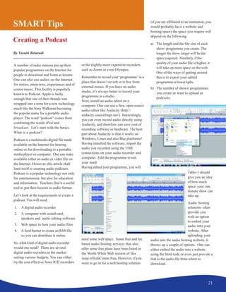 21
SMART Tips
Creating a Podcast
By Vasuki Belavadi
A number of radio stations put up their
popular programmes on the Internet for
people to download and listen at leisure.
One can also use audios on the Internet
for stories, interviews, experiences and of
course music. This facility is popularly
known as Podcast. Apple is lucky
enough that one of their brands was
wrapped into a term for a new technology
much like the Sony Walkman becoming
the popular name for a portable audio
player. The word “podcast” comes from
combining the words iPod and
broadcast. Let’s start with the basics.
What is a podcast?
Podcast is a multimedia digital file made
available on the Internet for hearing
online or for downloading to a portable
media player or computer. One can make
available either an audio or video file on
the Internet. However, this article shall
limit itself to creating audio podcasts.
Podcast is a popular technology not only
for entertainment, but also for education
and information. Teachers find it a useful
tool to put their lessons in audio format.
Let’s look at the requirements to create a
podcast. You will need:
1. A digital audio recorder
2. A computer with sound card,
speakers and audio editing software
3. Web space to host your audio files
4. A feed burner to create an RSS file
so you can distribute it online
So, what kind of digital audio recorder
would one need? There are several
digital audio recorders in the market
suiting various budgets. You can either
try the cost effective Sony ICD recorders
or the slightly more expensive recorders
such as Zoom or even Olympus.
Remember to record your ‘programme’ in a
place that doesn’t reverb or is free from
external noises. If you have an audio
studio, it’s always better to record your
programme in a studio.
Next, install an audio editor on a
computer. One can use a free, open source
audio editor like Audacity (http://
audacity.sourceforge.net/). Interestingly,
you can even record audio directly using
Audacity, and therefore can save cost of
recording software or hardware. The best
part about Audacity is that it works on
Windows, Linux and also Mac platforms!
Having installed the software, import the
audio you recorded using the USB
connections on your audio recorder and
computer. Edit the programme to suit
your need.
Having edited your programme, you will
need some web space. Some free and fee
based audio hosting services that also
offer some free plans have been listed in
the Worth While Web section of this
issue of EduCommAsia. However, if you
were to go in for a web hosting solution
(if you are affiliated to an institution, you
would probably have a website and
hosting space) the space you require will
depend on the following:
a) The length and the file size of each
show/ programme you create. The
longer the show, larger will be the
space required. Similarly, if the
quality of your audio file is higher, it
will take up more space on the web.
One of the ways of getting around
this is to export your edited
programme at lower kpbs.
b) The number of shows/ programmes
you create or want to upload as
podcasts.
Table-1 should
give you an idea
of how much
space your one
minute show can
take up.
Audio hosting
solutions often
provide you
with an option
to embed your
audio into your
website. After
uploading your
audio into the audio hosting website, it
throws up a couple of options. One can
either embed the audio into a website
using the html code or even just provide a
link to the audio file from where to
download.
 